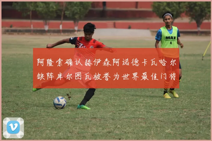 阿隆索确认赫伊森阿诺德卡瓦哈尔缺阵库尔图瓦被誉为世界最佳门将