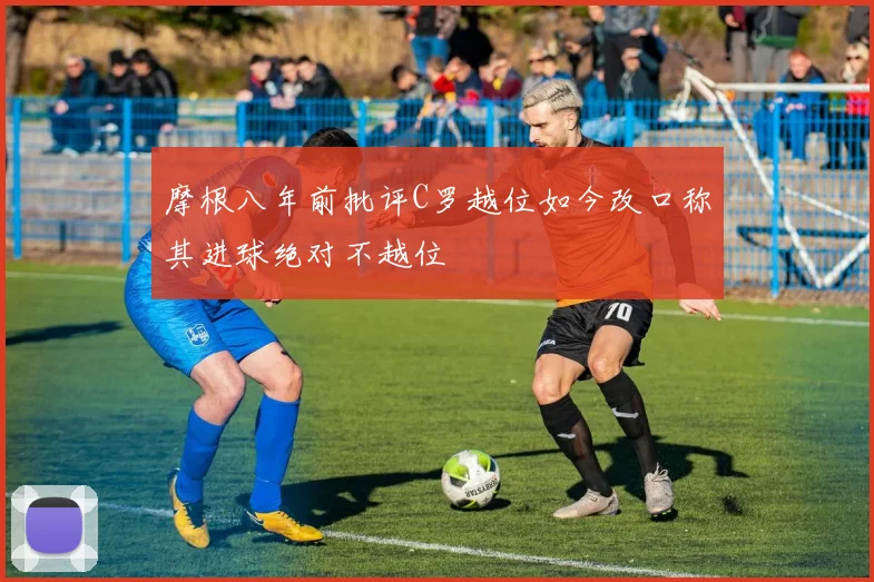 摩根八年前批评C罗越位如今改口称其进球绝对不越位