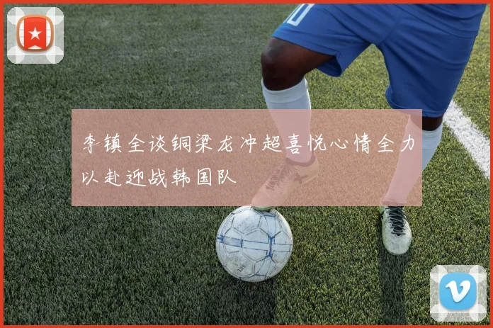 李镇全谈铜梁龙冲超喜悦心情全力以赴迎战韩国队