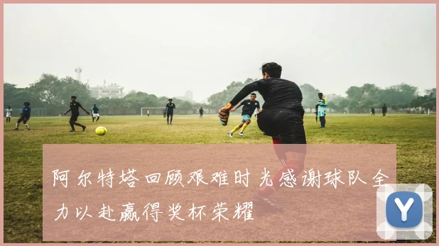 阿尔特塔回顾艰难时光感谢球队全力以赴赢得奖杯荣耀