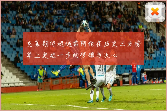 克莱期待超越雷阿伦在历史三分榜单上更进一步的梦想与决心