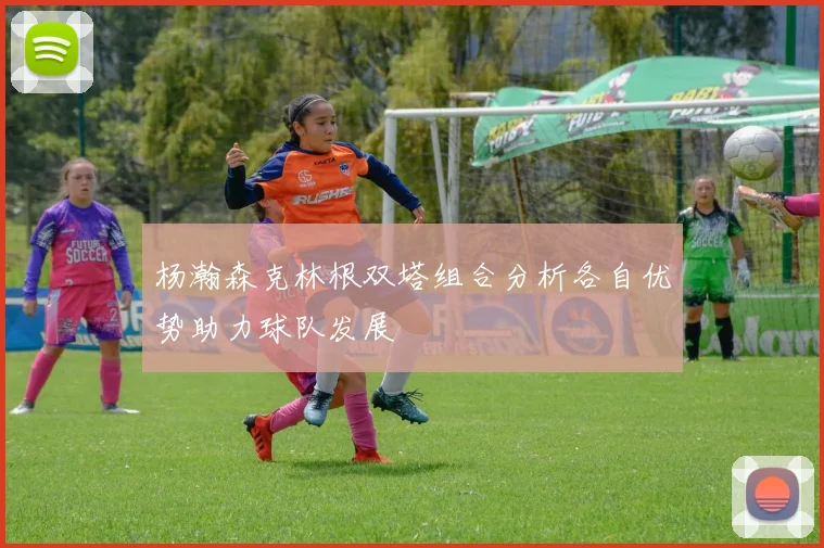杨瀚森克林根双塔组合分析各自优势助力球队发展