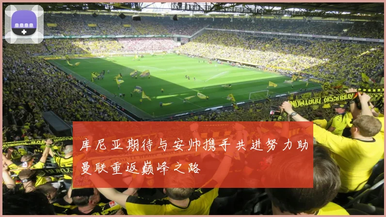 库尼亚期待与安帅携手共进努力助曼联重返巅峰之路