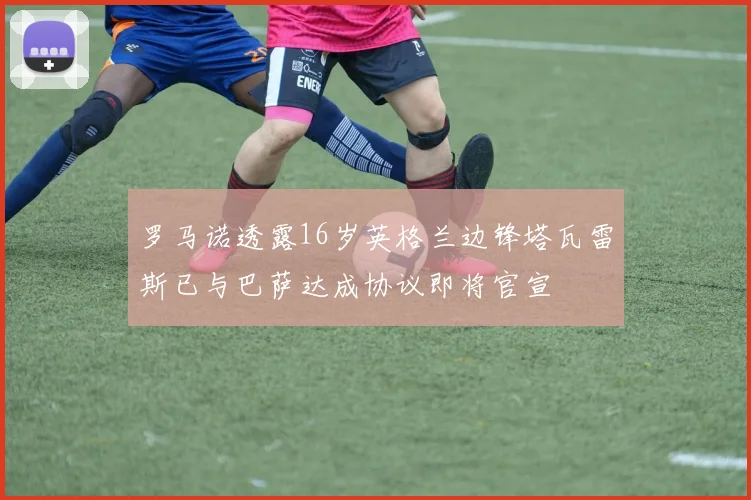 罗马诺透露16岁英格兰边锋塔瓦雷斯已与巴萨达成协议即将官宣