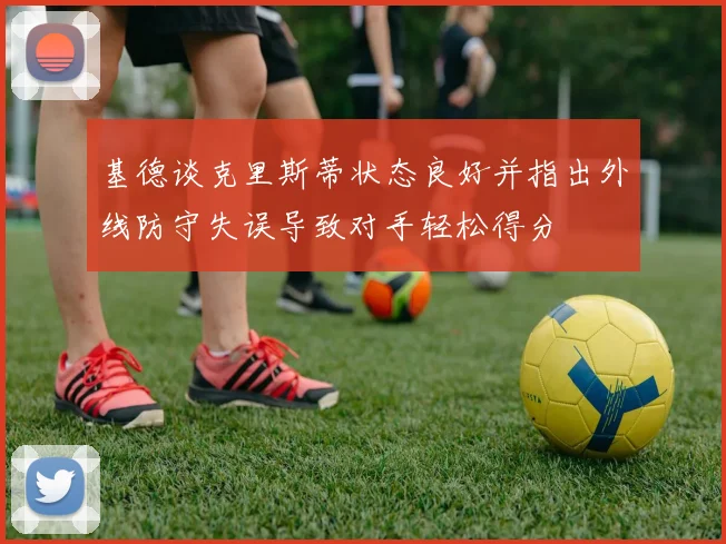 基德谈克里斯蒂状态良好并指出外线防守失误导致对手轻松得分