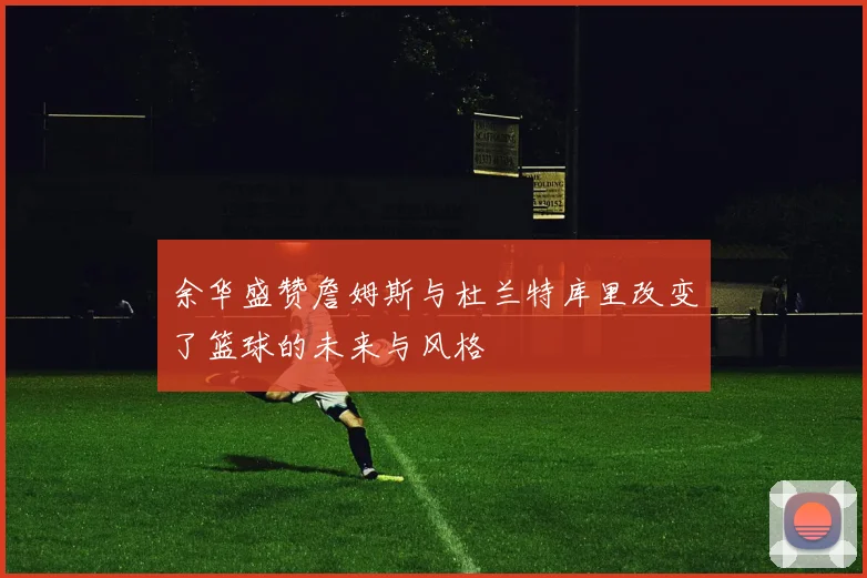余华盛赞詹姆斯与杜兰特库里改变了篮球的未来与风格