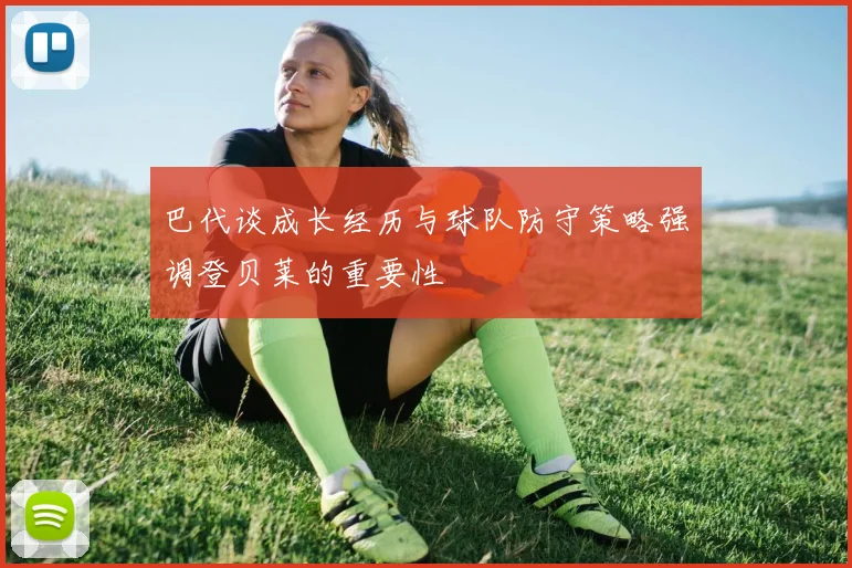 巴代谈成长经历与球队防守策略强调登贝莱的重要性