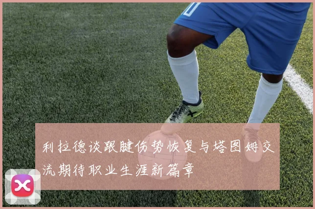 利拉德谈跟腱伤势恢复与塔图姆交流期待职业生涯新篇章