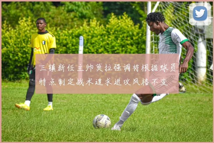 三镇新任主帅莫拉强调将根据球员特点制定战术追求进攻风格不变