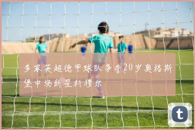 多家英超德甲球队争夺20岁奥格斯堡中场新星科穆尔