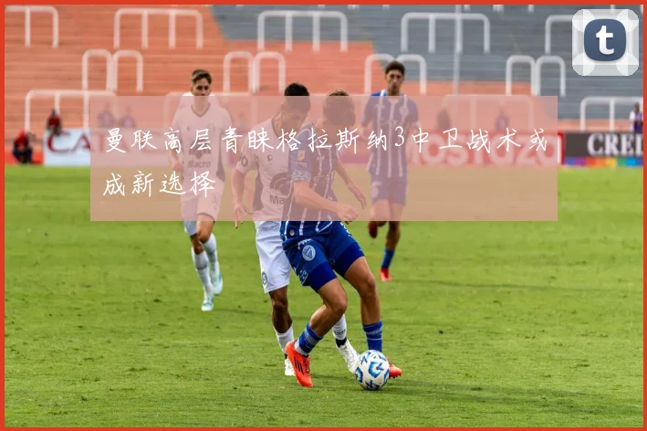 曼联高层青睐格拉斯纳3中卫战术或成新选择