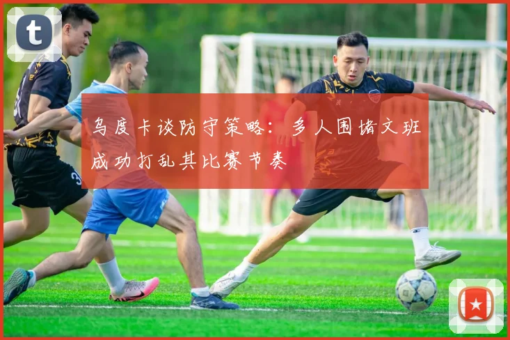 乌度卡谈防守策略：多人围堵文班成功打乱其比赛节奏