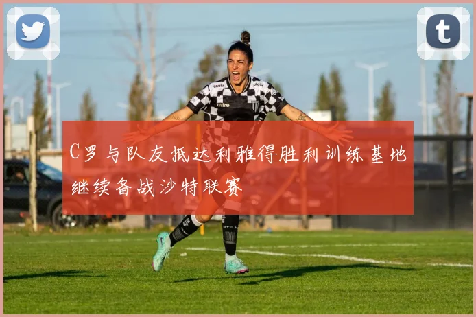 C罗与队友抵达利雅得胜利训练基地继续备战沙特联赛