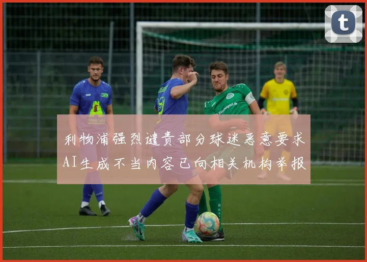 利物浦强烈谴责部分球迷恶意要求AI生成不当内容已向相关机构举报