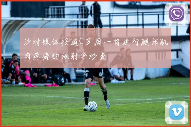 沙特媒体报道C罗周一将进行腿部肌肉疼痛的放射学检查