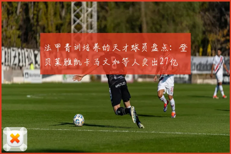 法甲青训培养的天才球员盘点：登贝莱雅凯卡马文加等人卖出27亿